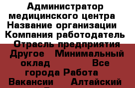 Администратор медицинского центра › Название организации ­ Компания-работодатель › Отрасль предприятия ­ Другое › Минимальный оклад ­ 28 000 - Все города Работа » Вакансии   . Алтайский край,Белокуриха г.